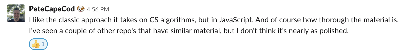 I like the classic approach it takes on CS algorithms, but in JavaScript. And of course how thorough the material is. I've seen a couple of other repo's that have a similar material, but I don't think it's nearly as polished.